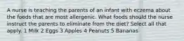 A nurse is teaching the parents of an infant with eczema about the foods that are most allergenic. What foods should the nurse instruct the parents to eliminate from the diet? Select all that apply. 1 Milk 2 Eggs 3 Apples 4 Peanuts 5 Bananas