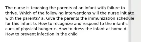 The nurse is teaching the parents of an infant with failure to thrive. Which of the following interventions will the nurse initiate with the parents? a. Give the parents the immunization schedule for this infant b. How to recognize and respond to the infant's cues of physical hunger c. How to dress the infant at home d. How to prevent infection in the child