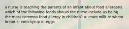 a nurse is teaching the parents of an infant about food allergens. which of the following foods should the nurse include as being the most common food allergy in children? a: cows milk b: wheat bread c: corn syrup d: eggs