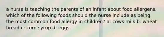 a nurse is teaching the parents of an infant about food allergens. which of the following foods should the nurse include as being the most common food allergy in children? a: cows milk b: wheat bread c: corn syrup d: eggs