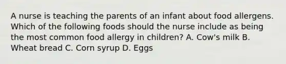 A nurse is teaching the parents of an infant about food allergens. Which of the following foods should the nurse include as being the most common food allergy in children? A. Cow's milk B. Wheat bread C. Corn syrup D. Eggs