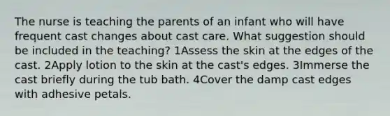 The nurse is teaching the parents of an infant who will have frequent cast changes about cast care. What suggestion should be included in the teaching? 1Assess the skin at the edges of the cast. 2Apply lotion to the skin at the cast's edges. 3Immerse the cast briefly during the tub bath. 4Cover the damp cast edges with adhesive petals.