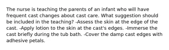 The nurse is teaching the parents of an infant who will have frequent cast changes about cast care. What suggestion should be included in the teaching? -Assess the skin at the edge of the cast. -Apply lotion to the skin at the cast's edges. -Immerse the cast briefly during the tub bath. -Cover the damp cast edges with adhesive petals.