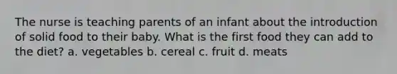 The nurse is teaching parents of an infant about the introduction of solid food to their baby. What is the first food they can add to the diet? a. vegetables b. cereal c. fruit d. meats