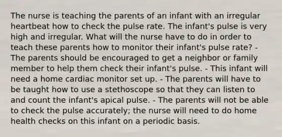 The nurse is teaching the parents of an infant with an irregular heartbeat how to check the pulse rate. The infant's pulse is very high and irregular. What will the nurse have to do in order to teach these parents how to monitor their infant's pulse rate? - The parents should be encouraged to get a neighbor or family member to help them check their infant's pulse. - This infant will need a home cardiac monitor set up. - The parents will have to be taught how to use a stethoscope so that they can listen to and count the infant's apical pulse. - The parents will not be able to check the pulse accurately; the nurse will need to do home health checks on this infant on a periodic basis.