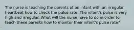 The nurse is teaching the parents of an infant with an irregular heartbeat how to check the pulse rate. The infant's pulse is very high and irregular. What will the nurse have to do in order to teach these parents how to monitor their infant's pulse rate?