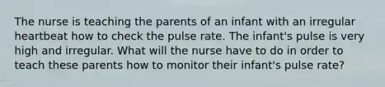 The nurse is teaching the parents of an infant with an irregular heartbeat how to check the pulse rate. The infant's pulse is very high and irregular. What will the nurse have to do in order to teach these parents how to monitor their infant's pulse rate?