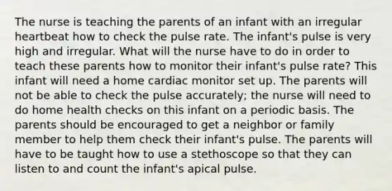 The nurse is teaching the parents of an infant with an irregular heartbeat how to check the pulse rate. The infant's pulse is very high and irregular. What will the nurse have to do in order to teach these parents how to monitor their infant's pulse rate? This infant will need a home cardiac monitor set up. The parents will not be able to check the pulse accurately; the nurse will need to do home health checks on this infant on a periodic basis. The parents should be encouraged to get a neighbor or family member to help them check their infant's pulse. The parents will have to be taught how to use a stethoscope so that they can listen to and count the infant's apical pulse.