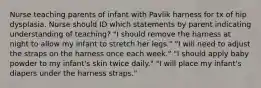 Nurse teaching parents of infant with Pavlik harness for tx of hip dysplasia. Nurse should ID which statements by parent indicating understanding of teaching? "I should remove the harness at night to allow my infant to stretch her legs." "I will need to adjust the straps on the harness once each week." "I should apply baby powder to my infant's skin twice daily." "I will place my infant's diapers under the harness straps."