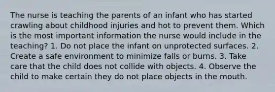 The nurse is teaching the parents of an infant who has started crawling about childhood injuries and hot to prevent them. Which is the most important information the nurse would include in the teaching? 1. Do not place the infant on unprotected surfaces. 2. Create a safe environment to minimize falls or burns. 3. Take care that the child does not collide with objects. 4. Observe the child to make certain they do not place objects in the mouth.