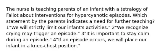 The nurse is teaching parents of an infant with a tetralogy of Fallot about interventions for hypercyanotic episodes. Which statement by the parents indicates a need for further teaching? 1"We will strictly limit our infant's activities." 2"We recognize crying may trigger an episode." 3"It is important to stay calm during an episode." 4"If an episode occurs, we will place our infant in a knee-chest position."