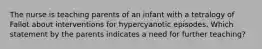 The nurse is teaching parents of an infant with a tetralogy of Fallot about interventions for hypercyanotic episodes. Which statement by the parents indicates a need for further teaching?