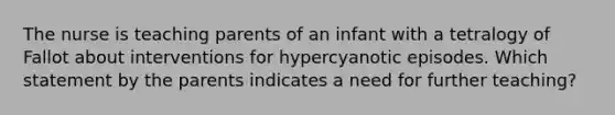 The nurse is teaching parents of an infant with a tetralogy of Fallot about interventions for hypercyanotic episodes. Which statement by the parents indicates a need for further teaching?