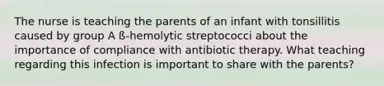 The nurse is teaching the parents of an infant with tonsillitis caused by group A ß-hemolytic streptococci about the importance of compliance with antibiotic therapy. What teaching regarding this infection is important to share with the parents?