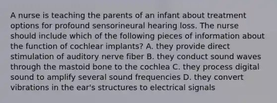 A nurse is teaching the parents of an infant about treatment options for profound sensorineural hearing loss. The nurse should include which of the following pieces of information about the function of cochlear implants? A. they provide direct stimulation of auditory nerve fiber B. they conduct sound waves through the mastoid bone to the cochlea C. they process digital sound to amplify several sound frequencies D. they convert vibrations in the ear's structures to electrical signals