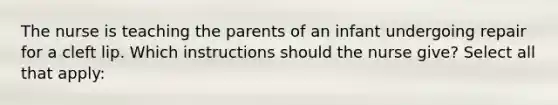 The nurse is teaching the parents of an infant undergoing repair for a cleft lip. Which instructions should the nurse give? Select all that apply: