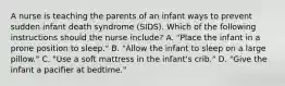 A nurse is teaching the parents of an infant ways to prevent sudden infant death syndrome (SIDS). Which of the following instructions should the nurse include? A. "Place the infant in a prone position to sleep." B. "Allow the infant to sleep on a large pillow." C. "Use a soft mattress in the infant's crib." D. "Give the infant a pacifier at bedtime."