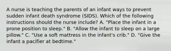 A nurse is teaching the parents of an infant ways to prevent sudden infant death syndrome (SIDS). Which of the following instructions should the nurse include? A. "Place the infant in a prone position to sleep." B. "Allow the infant to sleep on a large pillow." C. "Use a soft mattress in the infant's crib." D. "Give the infant a pacifier at bedtime."