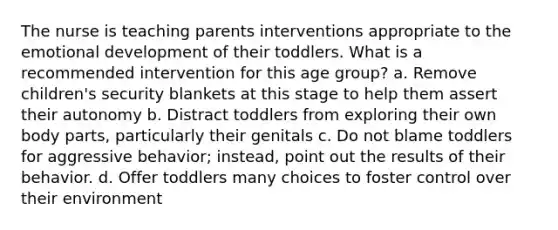 The nurse is teaching parents interventions appropriate to the emotional development of their toddlers. What is a recommended intervention for this age group? a. Remove children's security blankets at this stage to help them assert their autonomy b. Distract toddlers from exploring their own body parts, particularly their genitals c. Do not blame toddlers for aggressive behavior; instead, point out the results of their behavior. d. Offer toddlers many choices to foster control over their environment