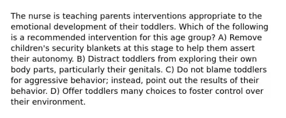 The nurse is teaching parents interventions appropriate to the emotional development of their toddlers. Which of the following is a recommended intervention for this age group? A) Remove children's security blankets at this stage to help them assert their autonomy. B) Distract toddlers from exploring their own body parts, particularly their genitals. C) Do not blame toddlers for aggressive behavior; instead, point out the results of their behavior. D) Offer toddlers many choices to foster control over their environment.