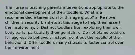 The nurse is teaching parents interventions appropriate to the emotional development of their toddlers. What is a recommended intervention for this age group? a. Remove children's security blankets at this stage to help them assert their autonomy. b. Distract toddlers from exploring their own body parts, particularly their genitals. c. Do not blame toddlers for aggressive behavior; instead, point out the results of their behavior. d. Offer toddlers many choices to foster control over their environment