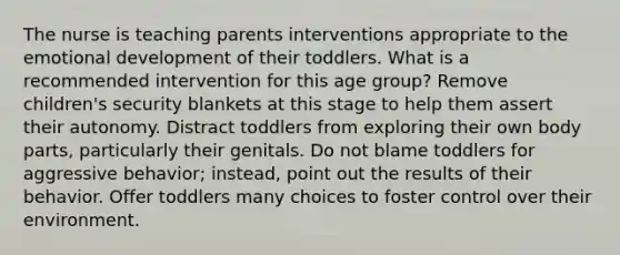 The nurse is teaching parents interventions appropriate to the emotional development of their toddlers. What is a recommended intervention for this age group? Remove children's security blankets at this stage to help them assert their autonomy. Distract toddlers from exploring their own body parts, particularly their genitals. Do not blame toddlers for aggressive behavior; instead, point out the results of their behavior. Offer toddlers many choices to foster control over their environment.