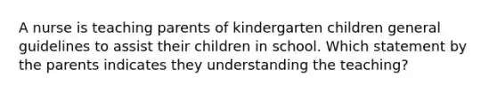 A nurse is teaching parents of kindergarten children general guidelines to assist their children in school. Which statement by the parents indicates they understanding the teaching?