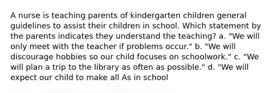 A nurse is teaching parents of kindergarten children general guidelines to assist their children in school. Which statement by the parents indicates they understand the teaching? a. "We will only meet with the teacher if problems occur." b. "We will discourage hobbies so our child focuses on schoolwork." c. "We will plan a trip to the library as often as possible." d. "We will expect our child to make all As in school