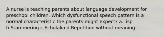 A nurse is teaching parents about language development for preschool children. Which dysfunctional speech pattern is a normal characteristic the parents might expect? a.Lisp b.Stammering c.Echolalia d.Repetition without meaning