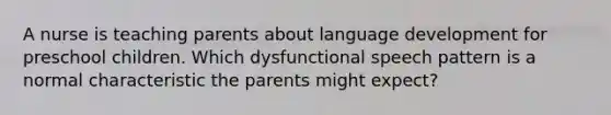 A nurse is teaching parents about language development for preschool children. Which dysfunctional speech pattern is a normal characteristic the parents might expect?