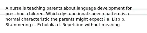 A nurse is teaching parents about language development for preschool children. Which dysfunctional speech pattern is a normal characteristic the parents might expect? a. Lisp b. Stammering c. Echolalia d. Repetition without meaning