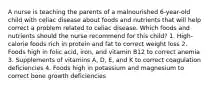 A nurse is teaching the parents of a malnourished 6-year-old child with celiac disease about foods and nutrients that will help correct a problem related to celiac disease. Which foods and nutrients should the nurse recommend for this child? 1. High-calorie foods rich in protein and fat to correct weight loss 2. Foods high in folic acid, iron, and vitamin B12 to correct anemia 3. Supplements of vitamins A, D, E, and K to correct coagulation deficiencies 4. Foods high in potassium and magnesium to correct bone growth deficiencies