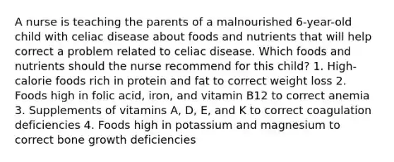 A nurse is teaching the parents of a malnourished 6-year-old child with celiac disease about foods and nutrients that will help correct a problem related to celiac disease. Which foods and nutrients should the nurse recommend for this child? 1. High-calorie foods rich in protein and fat to correct weight loss 2. Foods high in folic acid, iron, and vitamin B12 to correct anemia 3. Supplements of vitamins A, D, E, and K to correct coagulation deficiencies 4. Foods high in potassium and magnesium to correct bone growth deficiencies