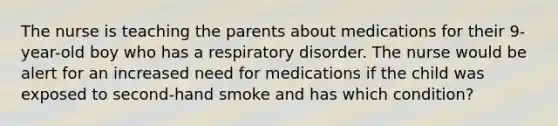 The nurse is teaching the parents about medications for their 9-year-old boy who has a respiratory disorder. The nurse would be alert for an increased need for medications if the child was exposed to second-hand smoke and has which condition?