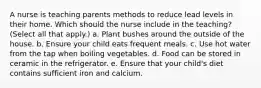 A nurse is teaching parents methods to reduce lead levels in their home. Which should the nurse include in the teaching? (Select all that apply.) a. Plant bushes around the outside of the house. b. Ensure your child eats frequent meals. c. Use hot water from the tap when boiling vegetables. d. Food can be stored in ceramic in the refrigerator. e. Ensure that your child's diet contains sufficient iron and calcium.