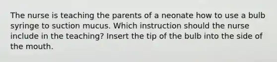 The nurse is teaching the parents of a neonate how to use a bulb syringe to suction mucus. Which instruction should the nurse include in the teaching? Insert the tip of the bulb into the side of the mouth.