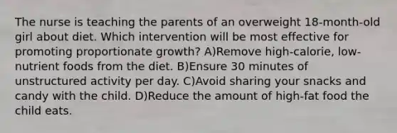 The nurse is teaching the parents of an overweight 18-month-old girl about diet. Which intervention will be most effective for promoting proportionate growth? A)Remove high-calorie, low-nutrient foods from the diet. B)Ensure 30 minutes of unstructured activity per day. C)Avoid sharing your snacks and candy with the child. D)Reduce the amount of high-fat food the child eats.