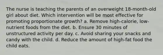 The nurse is teaching the parents of an overweight 18-month-old girl about diet. Which intervention will be most effective for promoting proportionate growth? a. Remove high-calorie, low-nutrient foods from the diet. b. Ensure 30 minutes of unstructured activity per day. c. Avoid sharing your snacks and candy with the child. d. Reduce the amount of high-fat food the child eats.