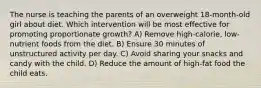 The nurse is teaching the parents of an overweight 18-month-old girl about diet. Which intervention will be most effective for promoting proportionate growth? A) Remove high-calorie, low-nutrient foods from the diet. B) Ensure 30 minutes of unstructured activity per day. C) Avoid sharing your snacks and candy with the child. D) Reduce the amount of high-fat food the child eats.