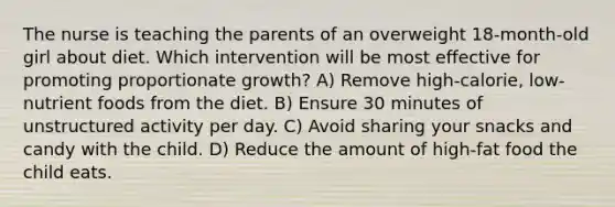 The nurse is teaching the parents of an overweight 18-month-old girl about diet. Which intervention will be most effective for promoting proportionate growth? A) Remove high-calorie, low-nutrient foods from the diet. B) Ensure 30 minutes of unstructured activity per day. C) Avoid sharing your snacks and candy with the child. D) Reduce the amount of high-fat food the child eats.