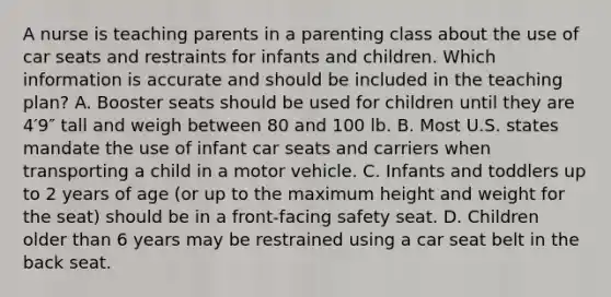 A nurse is teaching parents in a parenting class about the use of car seats and restraints for infants and children. Which information is accurate and should be included in the teaching plan? A. Booster seats should be used for children until they are 4′9″ tall and weigh between 80 and 100 lb. B. Most U.S. states mandate the use of infant car seats and carriers when transporting a child in a motor vehicle. C. Infants and toddlers up to 2 years of age (or up to the maximum height and weight for the seat) should be in a front-facing safety seat. D. Children older than 6 years may be restrained using a car seat belt in the back seat.