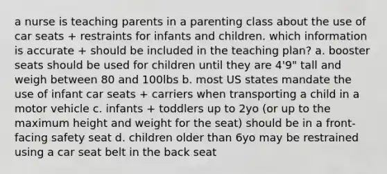 a nurse is teaching parents in a parenting class about the use of car seats + restraints for infants and children. which information is accurate + should be included in the teaching plan? a. booster seats should be used for children until they are 4'9" tall and weigh between 80 and 100lbs b. most US states mandate the use of infant car seats + carriers when transporting a child in a motor vehicle c. infants + toddlers up to 2yo (or up to the maximum height and weight for the seat) should be in a front-facing safety seat d. children older than 6yo may be restrained using a car seat belt in the back seat