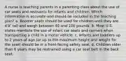 A nurse is teaching parents in a parenting class about the use of car seats and restraints for infants and children. Which information is accurate and should be included in the teaching plan? a. Booster seats should be used for children until they are 4′9″ tall and weigh between 80 and 100 pounds. b. Most U.S. states mandate the use of infant car seats and carriers when transporting a child in a motor vehicle. c. Infants and toddlers up to 2 years of age (or up to the maximum height and weight for the seat) should be in a front-facing safety seat. d. Children older than 6 years may be restrained using a car seat belt in the back seat.