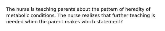 The nurse is teaching parents about the pattern of heredity of metabolic conditions. The nurse realizes that further teaching is needed when the parent makes which statement?