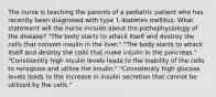 The nurse is teaching the parents of a pediatric patient who has recently been diagnosed with type 1 diabetes mellitus. What statement will the nurse include about the pathophysiology of the disease? "The body starts to attack itself and destroy the cells that convert insulin in the liver." "The body starts to attack itself and destroy the cells that make insulin in the pancreas." "Consistently high insulin levels leads to the inability of the cells to recognize and utilize the insulin." "Consistently high glucose levels leads to the increase in insulin secretion that cannot be utilized by the cells."