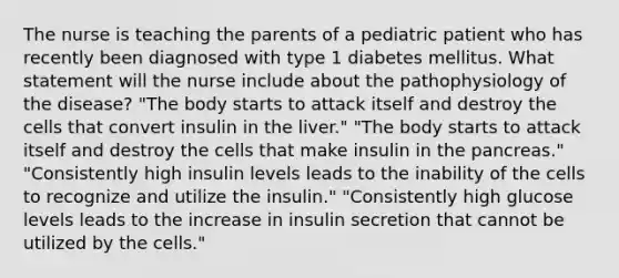 The nurse is teaching the parents of a pediatric patient who has recently been diagnosed with type 1 diabetes mellitus. What statement will the nurse include about the pathophysiology of the disease? "The body starts to attack itself and destroy the cells that convert insulin in the liver." "The body starts to attack itself and destroy the cells that make insulin in the pancreas." "Consistently high insulin levels leads to the inability of the cells to recognize and utilize the insulin." "Consistently high glucose levels leads to the increase in insulin secretion that cannot be utilized by the cells."