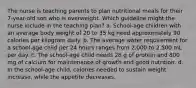 The nurse is teaching parents to plan nutritional meals for their 7-year-old son who is overweight. Which guideline might the nurse include in the teaching plan? a. School-age children with an average body weight of 20 to 35 kg need approximately 90 calories per kilogram daily. b. The average water requirement for a school-age child per 24 hours ranges from 2,000 to 2,500 mL per day. c. The school-age child needs 28 g of protein and 800 mg of calcium for maintenance of growth and good nutrition. d. In the school-age child, calories needed to sustain weight increase, while the appetite decreases.