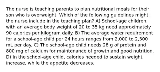 The nurse is teaching parents to plan nutritional meals for their son who is overweight. Which of the following guidelines might the nurse include in the teaching plan? A) School-age children with an average body weight of 20 to 35 kg need approximately 90 calories per kilogram daily. B) The average water requirement for a school-age child per 24 hours ranges from 2,000 to 2,500 mL per day. C) The school-age child needs 28 g of protein and 800 mg of calcium for maintenance of growth and good nutrition. D) In the school-age child, calories needed to sustain weight increase, while the appetite decreases.