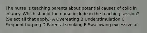 The nurse is teaching parents about potential causes of colic in infancy. Which should the nurse include in the teaching session? (Select all that apply.) A Overeating B Understimulation C Frequent burping D Parental smoking E Swallowing excessive air