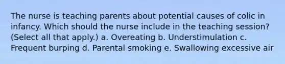 The nurse is teaching parents about potential causes of colic in infancy. Which should the nurse include in the teaching session? (Select all that apply.) a. Overeating b. Understimulation c. Frequent burping d. Parental smoking e. Swallowing excessive air